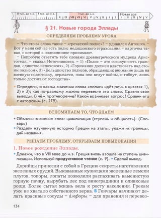 III тыс. до н.э. II тыс. до н.э. 1тыс. до н.э. Новая эра
/ I I I I I I I I I 1 I I I I I I I 1 X I IX I VIII | VII | VI | V | IV | III | II | 1
1 1 "
>
>
§21. Новые города Эллады
ОПРЕДЕЛЯЕМ ПРОБЛЕМУ УРОКА
- Что это за слова такие - «греческий полис»? - удивился Антошка. -
Вот у меня сейчас есть полис медицинского страхования - карточка та­
кая, с которой в поликлинике принимают.
- Попробую ответить тебе словами древнегреческого мудреца Арис­
тотеля, - сказал Источниковед. - 1) «Полис - это совокупность граж­
дан, единство непохожих», 2) «Горожанин должен властвовать над сво­
им полисом», 3) «Большинство полисов, обращающих внимание лишь на
военную подготовку, держатся, пока они ведут войны, и гибнут, лишь
только достигают господства».
Определи, о каком значении слова «полис» идёт речь в цитатах 1),
2) и 3); как по-разному можно перевести это слово. Сравни свои
выводы. В чём противоречие? Какой возникает вопрос? Сравни его
с авторским (с. 279).
ВСПОМИНАЕМ ТО, ЧТО ЗНАЕМ
•Объясни значение слов: цивилизация (ступень и общность). (Сло­
варь)
•Раздели изученную историю Греции на этапы, укажи их границы,
дай названия.
РЕШАЕМ ПРОБЛЕМУ, ОТКРЫВАЕМ НОВЫЕ ЗНАНИЯ
1. Новое рождение Эллады.
• Докажи, что в VIII веке до н.э. Греция вновь взошла на ступень циви­
лизации. Используй продуктивное чтение (с. 9). • Сделай вывод.
Дорийцы принесли с собой в Грецию секреты изготовления
железных орудий. Выкованные кузнецами железные лемехи
плугов, топоры, лопаты позволяли распахивать каменистую
горную почву, вырубать лес под виноградники и оливковые
рощи. Более сытая жизнь вела к росту населения. Грекам
уже не хватало собственного зерна. Гончары начинают де­
лать красивые сосуды - амфоры —для хранения и перевоз-
134
 
