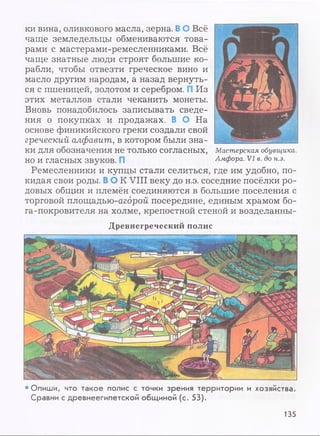 •Опиши, что такое полис с точки зрения территории и хозяйства.
Сравни с древнеегипетской общиной (с. 53).
ки вина, оливкового масла, зерна. В О Всё
чаще земледельцы обмениваются това­
рами с мастерами-ремесленниками. Всё
чаще знатные люди строят большие ко­
рабли, чтобы отвезти греческое вино и
масло другим народам, а назад вернуть­
ся с пшеницей, золотом и серебром. Из
этих металлов стали чеканить монеты.
Вновь понадобилось записывать сведе­
ния о покупках и продажах. В О На
основе финикийского греки создали свой
греческий алфавит, в котором были зна­
ки для обозначения не только согласных,
но и гласных звуков.
Ремесленники и купцы стали селиться, где им удобно, по­
кидая свои роды. В О К VIII веку до н.э. соседние посёлки ро­
довых общин и племён соединяются в большие поселения с
торговой площадью-агброй посередине, единым храмом бо-
ra-покровителя на холме, крепостной стеной и возделанны-
Мастерская обувщика.
Амфора. V I в. до н.э.
Древнегреческий полис
135
 