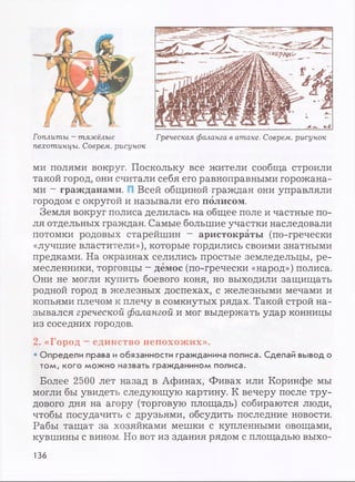 Гоплиты - тяжёлые Греческая фаланга в атаке. Соврем, рисунок
пехотинцы. Соврем, рисунок
ми полями вокруг. Поскольку все жители сообща строили
такой город, они считали себя его равноправными горожана­
ми - гражданами. Всей общиной граждан они управляли
городом с округой и называли его полисом.
Земля вокруг полиса делилась на общее поле и частные по­
ля отдельных граждан. Самые большие участки наследовали
потомки родовых старейшин - аристократы (по-гречески
«лучшие властители»), которые гордились своими знатными
предками. На окраинах селились простые земледельцы, ре­
месленники, торговцы - демос (по-гречески «народ») полиса.
Они не могли купить боевого коня, но выходили защищать
родной город в железных доспехах, с железными мечами и
копьями плечом к плечу в сомкнутых рядах. Такой строй на­
зывался греческой фалангой и мог выдержать удар конницы
из соседних городов.
2. «Город - единство непохожих».
• Определи права и обязанности гражданина полиса. Сделай вывод о
том, кого можно назвать гражданином полиса.
Более 2500 лет назад в Афинах, Фивах или Коринфе мы
могли бы увидеть следующую картину. К вечеру после тру­
дового дня на агору (торговую площадь) собираются люди,
чтобы посудачить с друзьями, обсудить последние новости.
Рабы тащат за хозяйками мешки с купленными овощами,
кувшины с вином. Но вот из здания рядом с площадью выхо-
136
 