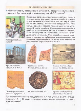 ПРИМЕНЯЕМ ЗНАНИЯ
• Назови условия, позволяющие установить правду о событиях про­
шлого, • Аргументируй - можно ли узнать ВСЮ правду?
Радиоуглеродный
метод
Все живые организмы (растения, животные, люди) в
течение жизни впитывают частицы особого химиче­
ского элемента - углерода-14. После смерти орга­
низма эти частицы постепенно разрушаются. Чем
больше времени прошло, тем меньше частиц угле­
рода-14 в нём остаётся. С помощью специального
прибора - ускорителя частиц - можно измерить,
сколько углерода-14 сохранилось в останках неког­
да живого организма. Этим способом можно опре­
делить, сколько лет найденным археологами костям
человека, деревянной миске, куску ткани из волокон
растений или шерсти животных и т.п.
Храм Посейдона.
Греция. V в. до н.э.
А Жь
ш ш j
-ч— *ДЙГ
% Щiil I1/
• А 4* tl- ^
Гадальные кости.
Китай. II тыс. до н.э.
Могила девочки. Палес­
тина. Ок. 1000 г. до н.э.
' W'.г*
. Чт»и *0кп' ■*jtn rra
* tpt ***
„ V «•- и Tjvn ly o * - p u t
*** «-MJJ llwjw У
Н”» «п«ц*yrar> >>
*•*'“w w*»-**** «w»*UW**t%A*
*(СХ"*^ГГ‘ yv* iw * -ДЧТ-ч*-»
ЧРПУ .» n *S y y i-b *** -*v
«uVчн'з' чр-у/ v.
ч-j ** тпу
ры 4vain»*“•*•;wnчм*м1
Свиток религиозной
общины Кумрана. I в.
Римская монета. IV в. Фреска из этрусского
погребения. V в. до н.э.
Для каждого источника предположи: 1. • Как учёные смогли его да­
тировать? 2. • О каких сторонах жизни наших предков по нему
можно узнать?
13
 