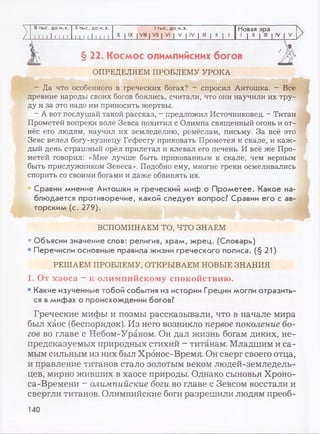 III тыс. до н.э. II тыс. до н.э. 1тыс. до н.э. Новая эра
/ I I 1 I I 1 I I I 111 111 111
X | IX I VIII | VII | VI | V | IV | III | II | 1
.J 1 11
>
>
>
§ 22. Космос олимпийских богов
ОПРЕДЕЛЯЕМ ПРОБЛЕМУ УРОКА
- Да что особенного в греческих богах? - спросил Антошка. - Все
древние народы своих богов боялись, считали, что они научили их тру­
ду и за это надо им приносить жертвы.
- А вот послушай такой рассказ, - предложил Источниковед. - Титан
Прометей вопреки воле Зевса похитил с Олимпа священный огонь и от­
нёс его людям, научил их земледелию, ремёслам, письму. За всё это
Зевс велел богу-кузнецу Гефесту приковать Прометея к скале, и каж­
дый день страшный орёл прилетал и клевал его печень. И всё же Про­
метей говорил: «Мне лучше быть прикованным к скале, чем верным
быть прислужником Зевеса». Подобно ему, многие греки осмеливались
спорить со своими богами и даже обвинять их.
Сравни мнение Антошки и греческий миф о Прометее. Какое на­
блюдается противоречие, какой следует вопрос? Сравни его с ав­
торским (с. 279).
ВСПОМИНАЕМ ТО, ЧТО ЗНАЕМ
• Объясни значение слов: религия, храм, жрец. (Словарь)
• Перечисли основные правила жизни греческого полиса. (§21)
РЕШАЕМ ПРОБЛЕМУ, ОТКРЫВАЕМ НОВЫЕ ЗНАНИЯ
1. От хаоса - к олимпийскому спокойствию.
• Какие изученные тобой события из истории Греции могли отразить­
ся в мифах о происхождении богов?
Греческие мифы и поэмы рассказывали, что в начале мира
был хаос (беспорядок). Из него возникло первое поколение бо­
гов во главе с Небом-Ураном. Он дал жизнь богам диких, не­
предсказуемых природных стихий - титанам. Младшим и са­
мым сильным из них был Хрбнос-Время. Он сверг своего отца,
и правление титанов стало золотым веком людей-земледель-
цев, мирно живших в хаосе природы. Однако сыновья Хроно-
са-Времени - олимпийские боги во главе с Зевсом восстали и
свергли титанов. Олимпийские боги разрешили людям преоб-
140
 