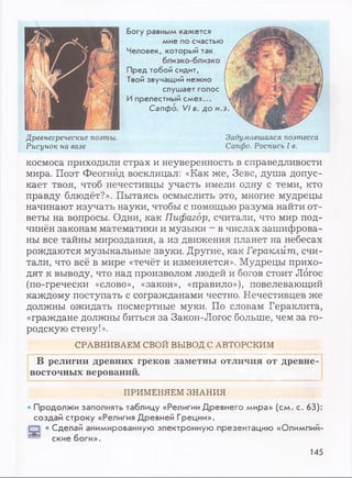 Богу равным кажется
мне по счастью
Человек, который так
близко-близко
Пред тобой сидит,
Твой звучащий нежно
слушает голос
Ипрелестный смех...
Сапфо. VI в. до н..
Древнегреческие поэты.
Рисунок на вазе
Задумавшаяся поэтесса
Сапфо. Роспись I в.
космоса приходили страх и неуверенность в справедливости
мира. Поэт Феогнйд восклицал: «Как же, Зевс, душа допус­
кает твоя, чтоб нечестивцы участь имели одну с теми, кто
правду блюдёт?». Пытаясь осмыслить это, многие мудрецы
начинают изучать науки, чтобы с помощью разума найти от­
веты на вопросы. Одни, как Пифагор, считали, что мир под­
чинён законам математики и музыки - в числах зашифрова­
ны все тайны мироздания, а из движения планет на небесах
рождаются музыкальные звуки. Другие, как Гераклит, счи­
тали, что всё в мире «течёт и изменяется». Мудрецы прихо­
дят к выводу, что над произволом людей и богов стоит Логос
(по-гречески «слово», «закон», «правило»), повелевающий
каждому поступать с согражданами честно. Нечестивцев же
должны ожидать посмертные муки. По словам Гераклита,
«граждане должны биться за Закон-Логос больше, чем за го­
родскую стену!».
В религии древних греков заметны отличия от древне­
восточных верований.
• Продолжи заполнять таблицу «Религии Древнего мира» (см. с. 63):
создай строку «Религия Древней Греции».
• Сделай анимированную электронную презентацию «Олимпий-
СРАВНИВАЕМ СВОЙ ВЫВОД С АВТОРСКИМ
ПРИМЕНЯЕМ ЗНАНИЯ
ские боги».
145
 