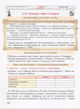 III тыс. до н.э.
i м 1 ! 1 1 м
II тыс. до н.э.
1 1 1 111 1 1 1
1тыс. до н.э.
X | IX | VIII | VII | VI | V | IV | III | II | 1
Новая эра
1 | II | III | IV | V
к
§ 23. Порядки Афин и Спарты ш
ОПРЕДЕЛЯЕМ ПРОБЛЕМУ УРОКА
- А почему из всех полисов вы рассказываете мне именно про Афины
и Спарту? - спросил Антошка.
- Ещё афинский стратег Кимон говорил, что Афины и Спарта —«это
две ноги, на которых стоит Эллада», «два коня, запряжённые в одну ко­
лесницу», - ответил Источниковед.
- Выходит, эти города друзьями были! - оживился Антошка.
- С другой стороны, - вмешался Археолог, - жители Афин и Спарты
часто высмеивали друг друга, а одна из многочисленных войн этих горо­
дов продолжалась 30 лет.
Сравни факты, приведённые Источниковедом и Археологом. Ка­
кое наблюдается противоречие, какой возникает вопрос? Сравни
его с авторским (с. 279).
* 4 ti 1 - ^
ВСПОМИНАЕМ ТО, ЧТО ЗНАЕМ
• Объясни значение слов: полис, аристократия, демос. (Словарь)
• Каковы природные условия Греции? • Раздели изученную тобой ис­
торию Греции на этапы, укажи их границы идай названия.
РЕШАЕМ ПРОБЛЕМУ, ОТКРЫВАЕМ НОВЫЕ ЗНАНИЯ
1. Афины - полис земледельцев и торговцев.
• Докажи, что в Афинах была установлена демократия. • Начни за­
полнять в тетради таблицу:
Афины Спарта
Хозяйство
Общественное деление
Управление
Культура
К VIII веку до н.э. в области Аттика посёлки родовых общин
постепенно объединяются вокруг поселения в центре доли­
ны. Здесь на холме Акрополе на месте развалин дворца
ахейских времён возводится крепость, а внутри неё - храм
146
 