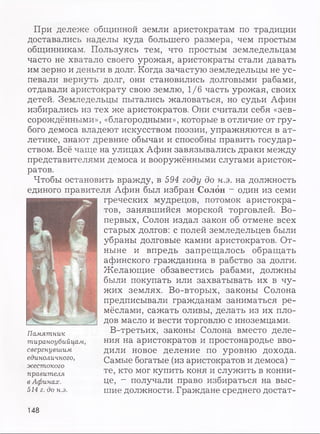 При дележе общинной земли аристократам по традиции
доставались наделы куда большего размера, чем простым
общинникам. Пользуясь тем, что простым земледельцам
часто не хватало своего урожая, аристократы стали давать
им зерно и деньги в долг. Когда зачастую земледельцы не ус­
певали вернуть долг, они становились долговыми рабами,
отдавали аристократу свою землю, 1/6 часть урожая, своих
детей. Земледельцы пытались жаловаться, но судьи Афин
избирались из тех же аристократов. Они считали себя «зев-
сорождёнными», «благородными», которые в отличие от гру­
бого демоса владеют искусством поэзии, упражняются в ат­
летике, знают древние обычаи и способны править государ­
ством. Всё чаще на улицах Афин завязывались драки между
представителями демоса и вооружёнными слугами аристок­
ратов.
Чтобы остановить вражду, в 594 году до н.э. на должность
единого правителя Афин был избран Солон - один из семи
греческих мудрецов, потомок аристокра­
тов, занявшийся морской торговлей. Во-
первых, Солон издал закон об отмене всех
старых долгов: с полей земледельцев были
убраны долговые камни аристократов. От­
ныне и впредь запрещалось обращать
афинского гражданина в рабство за долги.
Желающие обзавестись рабами, должны
были покупать или захватывать их в чу­
жих землях. Во-вторых, законы Солона
предписывали гражданам заниматься ре­
мёслами, сажать оливы, делать из их пло­
дов масло и вести торговлю с иноземцами.
В-третьих, законы Солона вместо деле­
ния на аристократов и простонародье вво­
дили новое деление по уровню дохода.
Самые богатые (из аристократов и демоса) —
те, кто мог купить коня и служить в конни­
це, - получали право избираться на выс­
шие должности. Граждане среднего достат­
Памятник
тираноубийцам,
свергнувшим
единоличного,
жестокого
правителя
в Афинах.
514 г. до н.э.
148
 
