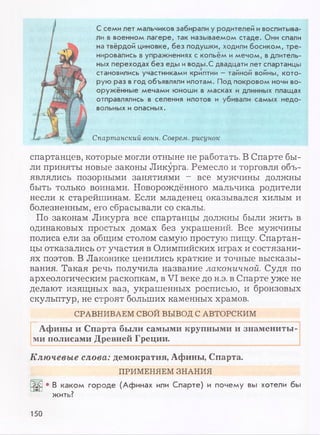 С семи лет мальчиков забирали у родителей ивоспитыва­
ли в военном лагере, так называемом стаде. Они спали
на твёрдой циновке, без подушки, ходили босиком, тре­
нировались вупражнениях с копьём имечом, вдлитель­
ных переходах без еды иводы.С двадцати лет спартанцы
становились участниками криптии —тайной войны, кото­
рую раз вгод объявляли илотам. Под покровом ночи во­
оружённые мечами юноши в масках и длинных плащах
отправлялись в селения илотов и убивали самых недо­
вольных иопасных.
Спартанский воин. Соврем, рисунок
спартанцев, которые могли отныне не работать. В Спарте бы­
ли приняты новые законы Ликурга. Ремесло и торговля объ­
являлись позорными занятиями - все мужчины должны
быть только воинами. Новорождённого мальчика родители
несли к старейшинам. Если младенец оказывался хилым и
болезненным, его сбрасывали со скалы.
По законам Ликурга все спартанцы должны были жить в
одинаковых простых домах без украшений. Все мужчины
полиса ели за общим столом самую простую пищу. Спартан­
цы отказались от участия в Олимпийских играх и состязани­
ях поэтов. В Лаконике ценились краткие и точные высказы­
вания. Такая речь получила название лаконичной. Судя по
археологическим раскопкам, в VI веке до н.э. в Спарте уже не
делают изящных ваз, украшенных росписью, и бронзовых
скульптур, не строят больших каменных храмов.
СРАВНИВАЕМ СВОЙ ВЫВОД С АВТОРСКИМ
Афины и Спарта были самыми крупными и знамениты­
ми полисами Древней Греции.
Ключевые слова: демократия, Афины, Спарта.
ПРИМЕНЯЕМ ЗНАНИЯ
• В каком городе (Афинах или Спарте) и почему вы хотели бы
жить?
150
 