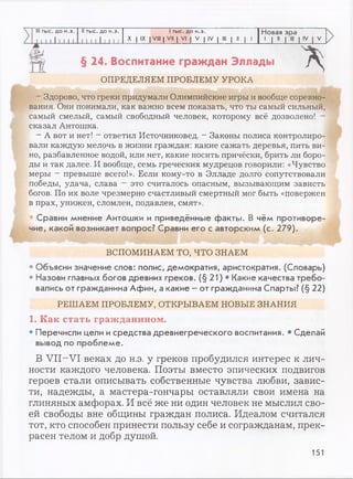 III тыс. до н.э. II тыс. до н.э. 1тыс. до н.э. Новая эра
1 1 1 1 11 1 1 1 1 1 и 11 1 и X I IX I VIII | VII | VI | V | IV I III | II | 1
1 1"
>
>
§ 24. Воспитание граждан Эллады
ОПРЕДЕЛЯЕМ ПРОБЛЕМУ УРОКА
А
- Здорово, что греки придумали Олимпийские игры и вообще соревно­
вания. Они понимали, как важно всем показать, что ты самый сильный,
самый смелый, самый свободный человек, которому всё дозволено! -
сказал Антошка.
- А вот и нет! - ответил Источниковед. - Законы полиса контролиро­
вали каждую мелочь в жизни граждан: какие сажать деревья, пить ви­
но, разбавленное водой, или нет, какие носить причёски, брить ли боро­
ды и так далее. И вообще, семь греческих мудрецов говорили: «Чувство
меры —превыше всего!». Если кому-то в Элладе долго сопутствовали
победы, удача, слава - это считалось опасным, вызывающим зависть
богов. По их воле чрезмерно счастливый смертный мог быть «повержен
в прах, унижен, сломлен, подавлен, смят».
• Сравни мнение Антошки и приведённые факты. В чём противоре­
чие, какой возникает вопрос? Сравни его с авторским (с. 279).
ВСПОМИНАЕМ ТО, ЧТО ЗНАЕМ
• Объясни значение слов: полис, демократия, аристократия. (Словарь)
• Назови главных богов древних греков. (§ 21) • Какие качества требо­
вались от гражданина Афин, а какие - от гражданина Спарты? (§ 22)
РЕШАЕМ ПРОБЛЕМУ, ОТКРЫВАЕМ НОВЫЕ ЗНАНИЯ
1. Как стать гражданином.
• Перечисли цели и средства древнегреческого воспитания. • Сделай
вывод по проблеме.
В VII-VI веках до н.э. у греков пробудился интерес к лич­
ности каждого человека. Поэты вместо эпических подвигов
героев стали описывать собственные чувства любви, завис­
ти, надежды, а мастера-гончары оставляли свои имена на
глиняных амфорах. И всё же ни один человек не мыслил сво­
ей свободы вне общины граждан полиса. Идеалом считался
тот, кто способен принести пользу себе и согражданам, прек­
расен телом и добр душой.
151
 