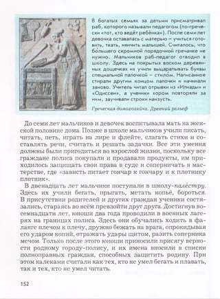 В богатых семьях за детьми присматривал
раб, которого называли педагогом (по-грече­
ски «тот, кто ведёт ребёнка»). После семи лет
девочка оставалась с матерью - учиться гото­
вить, ткать, нянчить малышей. Считалось, что
большего скромной порядочной гречанке не
нужно. Мальчиков раб-педагог отводил в
школу. Здесь на покрытых воском деревян­
ных дощечках их учили выцарапывать буквы
специальной палочкой - стилом. Написанное
стирали другим концом палочки и начинали
заново. Учитель читал отрывки из «Илиады» и
«Одиссеи», а ученики хором повторяли за
ним, заучивали строки наизусть.
Греческая домохозяйка. Древний рельеф
До семи лет мальчиков и девочек воспитывала мать на жен­
ской половине дома. Позже в школе мальчиков учили писать,
читать, петь, играть на лире и флейте, слагать стихи и со­
ставлять речи, считать и решать задачки. Все эти умения
должны были пригодиться во взрослой жизни, поскольку все
граждане полиса покупали и продавали продукты, им при­
ходилось защищать свои права в суде и соперничать в мас­
терстве, где «зависть питает гончар к гончару и к плотнику
плотник».
В двенадцать лет мальчики поступали в школу-палестру.
Здесь их учили бегать, прыгать, метать копьё, бороться.
В присутствии родителей и других граждан ученики состя­
зались, стараясь во всём превзойти друг друга. Достигнув во­
семнадцати лет, юноши два года проводили в военных лаге­
рях на границах полиса. Здесь они обучались ходить в фа­
ланге плечом к плечу, дружно бежать на врага, опрокидывая
его ударом копий, отражать удары щитом, разить соперника
мечом. Только после этого юноши приносили присягу верно­
сти родному городу-полису, и их имена вносили в списки
полноправных граждан, способных защитить родину. При
этом калеками считали как тех, кто не умел бегать и плавать,
так и тех, кто не умел читать.
152
 
