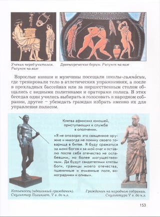 Ученик перед учителем. Древнегреческие борцы. Рисунок на вазе
Рисунок на вазе
Взрослые юноши и мужчины посещали тколы-гимнасии,
где тренировали тело в атлетических упражнениях, а после
в прохладных бассейнах или за пиршественным столом об­
щались с видными политиками и ораторами полиса. В этих
беседах одни учились выбирать и голосовать в народном соб­
рании, другие - убеждать граждан избрать именно их для
управления полисом.
Клятва афинских юношей,
приступающих к службе
в ополчении.
«Я не опозорю это священное ору­
жие и никогда не покину своего то­
варища в битве. Я буду сражаться
за моих богов и за мой очаг и остав­
лю после себя отечество не осла­
бевшим, но более могуществен­
ным. Да будут свидетелями клятвы
боги, границы моего отечества,
пшеничные и ячменные поля, ви­
ноградники и оливы».
Копьеносец (идеальный гражданин). Гражданин на народном собрании.
Скульптор Поликлет. V в. до н.э. Скульптура V в. до н.э.
153
 