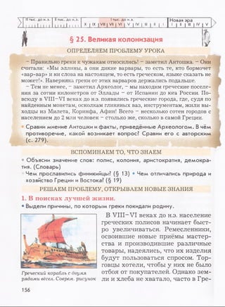 >
III тыс. до н.э.
I I I 11 I I I I
II тыс. до н.э.
1 1 И 1 1 1 I I
1тыс. до н.э.
X | IX | VIII | VII | VI | V | IV | III | II | 1
Новая эра
1 | II | III | IV V
| § 25. Великая колонизация у
ОПРЕДЕЛЯЕМ ПРОБЛЕМУ УРОКА
- Правильно греки к чужакам относились! - заметил Антошка. - Они
считали: «Мы эллины, а они дикие варвары, то есть те, кто бормочет
«вар-вар» и ни слова на настоящем, то есть греческом, языке сказать не
может!». Наверняка греки от этих варваров держались подальше.
- Тем не менее, - заметил Археолог, - мы находим греческие поселе­
ния за сотни километров от Эллады - от Испании до юга России. По­
всюду в VIII-VI веках до н.э. появились греческие города, где, судя по
найденным монетам, осколкам глиняных ваз, инструментам, жили вы­
ходцы из Милета, Коринфа, Афин! Всего - несколько сотен городов с
населением до 2 млн человек - столько же, сколько в самой Греции.
Сравни мнение Антошки ифакты, приведённые Археологом. В чём
противоречие, какой возникает вопрос? Сравни его с авторским
(с. 279).
*
ВСПОМИНАЕМ ТО, ЧТО ЗНАЕМ
* Объясни значение слов: полис, колония, аристократия, демокра­
тия. (Словарь)
• Чем прославились финикийцы? (§ 13) • Чем отличались природа и
хозяйство Греции и Востока? (§ 19)
РЕШАЕМ ПРОБЛЕМУ, ОТКРЫВАЕМ НОВЫЕ ЗНАНИЯ
1. В поисках лучшей жизни.
• Выдели причины, по которым греки покидали родину.
В VIII-VI веках до н.э. население
греческих полисов начинает быст­
ро увеличиваться. Ремесленники,
освоившие новые приёмы мастер­
ства и производившие различные
товары, надеялись, что их изделия
будут пользоваться спросом. Тор­
говцы хотели, чтобы у них не было
отбоя от покупателей. Однако зем­
ли и хлеба не хватало, часто в Гре-
Греческий корабль с двумя
рядами вёсел. Соврем, рисунок
156
 