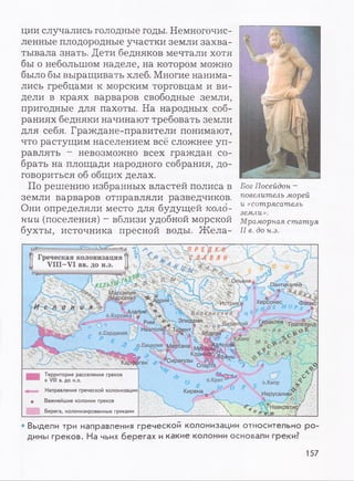 ции случались голодные годы. Немногочис­
ленные плодородные участки земли захва­
тывала знать. Дети бедняков мечтали хотя
бы о небольшом наделе, на котором можно
было бы выращивать хлеб. Многие нанима­
лись гребцами к морским торговцам и ви­
дели в краях варваров свободные земли,
пригодные для пахоты. На народных соб­
раниях бедняки начинают требовать земли
для себя. Граждане-правители понимают,
что растущим населением всё сложнее уп­
равлять - невозможно всех граждан со­
брать на площади народного собрания, до­
говориться об общих делах.
По решению избранных властей полиса в
земли варваров отправляли разведчиков.
Они определяли место для будущей коло­
нии (поселения) - вблизи удобной морской
бухты, источника пресной воды. Ж ела-
Бог Посейдон -
повелитель морей
и «сотрясатель
земли».
Мраморная статуя
II в. до н.э.
Греческая колонизация
VIII—VI вв. до н.э.
Адрия Херсонес
.,,()Г 'ИстрияБ
лРГ ' t r Э™ ДоМН ■Византии Гераклея Трапе°зунд
Неаполь Тарант' дбдерао 3 н о в о *
^ Й в И К „ Й г ' Л
/ о.Сицилия мёесана
о,Корейка
о.Сардиния
’Сиракузы
Территория расселения греков
®’ к VIII в. до н.э.
•f .. . Направления греческой колонизации
о Важнейшие колонии греков
Берега, колонизированные греками
Кирена J.- Иерусалим ,
Навкратис-'
*a-m 1
• Выдели три направления греческой колонизации относительно ро­
дины греков. На чьих берегах и какие колонии основали греки?
157
 