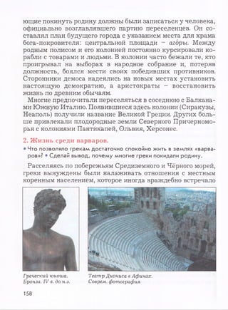ющие покинуть родину должны были записаться у человека,
официально возглавлявшего партию переселенцев. Он со­
ставлял план будущего города с указанием места для храма
бога-покровителя: центральной площади - агоры. Между
родным полисом и его колонией постоянно курсировали ко­
рабли с товарами и людьми. В колонии часто бежали те, кто
проигрывал на выборах в народное собрание и, потеряв
должность, боялся мести своих победивших противников.
Сторонники демоса надеялись на новых местах установить
настоящую демократию, а аристократы - восстановить
жизнь по древним обычаям.
Многие предпочитали переселяться в соседнюю с Балкана­
ми Южную Италию. Появившиеся здесь колонии (Сиракузы,
Неаполь) получили название Великой Греции. Других боль­
ше привлекали плодородные земли Северного Причерномо­
рья с колониями Пантикапей, Ольвия, Херсонес.
2. Ж изнь среди варваров.
• Что позволяло грекам достаточно спокойно жить в землях «варва­
ров»? • Сделай вывод, почему многие греки покидали родину.
Расселяясь по побережьям Средиземного и Чёрного морей,
греки вынуждены были налаживать отношения с местным
коренным населением, которое иногда враждебно встречало
Греческий юноша.
Бронза. IV в. до н.э.
Театр Диониса в Афинах.
Соврем, фотография
158
 