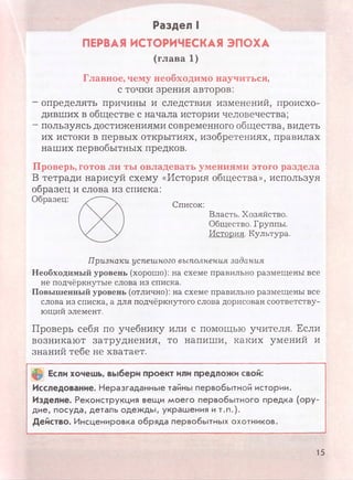 Раздел I
ПЕРВАЯ ИСТОРИЧЕСКАЯ ЭПОХА
(глава 1)
Главное, чему необходимо научиться,
с точки зрения авторов:
- определять причины и следствия изменений, происхо­
дивших в обществе с начала истории человечества;
- пользуясь достижениями современного общества, видеть
их истоки в первых открытиях, изобретениях, правилах
наших первобытных предков.
Проверь, готов ли ты овладевать умениями этого раздела
В тетради нарисуй схему «История общества», используя
образец и слова из списка:
Необходимый уровень (хорошо): на схеме правильно размещены все
не подчёркнутые слова из списка.
Повышенный уровень (отлично): на схеме правильно размещены все
слова из списка, а для подчёркнутого слова дорисован соответству­
ющий элемент.
Проверь себя по учебнику или с помощью учителя. Если
возникают затруднения, то напиши, каких умений и
знаний тебе не хватает.
0 Если хочешь, выбери проект или предложи свой:
Исследование. Неразгаданные тайны первобытной истории.
Изделие. Реконструкция вещи моего первобытного предка (ору­
дие, посуда, деталь одежды, украшения и т.п.).
Действо. Инсценировка обряда первобытных охотников.
Список:
Власть. Хозяйство.
Общество. Группы.
История. Культура.
Признаки успешного выполнения задания
15
 