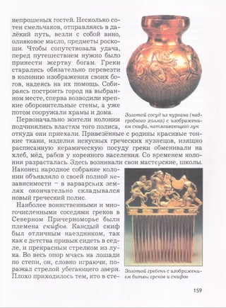 непрошеных гостей. Несколько со­
тен смельчаков, отправляясь в да­
лёкий путь, везли с собой вино,
оливковое масло, предметы роско­
ши. Чтобы сопутствовала удача,
перед путешествием нужно было
принести жертву богам. Греки
старались обязательно перевезти
в колонию изображения своих бо­
гов, надеясь на их помощь. Соби­
раясь построить город на выбран­
ном месте, сперва возводили креп­
кие оборонительные стены, а уже
потом сооружали храмы и дома.
Первоначально жители колонии
подчинялись властям того полиса,
откуда они приехали. Привезённые с родины красивые тон­
кие ткани, изделия искусных греческих кузнецов, изящно
расписанную керамическую посуду греки обменивали на
хлеб, мёд, рабов у коренного населения. Со временем коло­
ния разрасталась. Здесь возникали свои мастерские, школы.
Наконец народное собрание коло­
нии объявляло о своей полной не­
зависимости - в варварских зем­
лях окончательно складывался
новый греческий полис.
Наиболее воинственными и мно­
гочисленными соседями греков в
Северном Причерноморье были
племена скиф ов. Каждый скиф
был отличным наездником, так
как с детства привык сидеть в сед­
ле, и прекрасным стрелком из лу­
ка. Во весь опор мчась на лошади
по степи, он, словно играючи, по­
ражал Стрелой убегающего зверя. Золотой гребень с изображени-
ПлОХОПРИХОДИЛОСЬтем, К Т О В сте- ем битвы греков и скифов
159
 