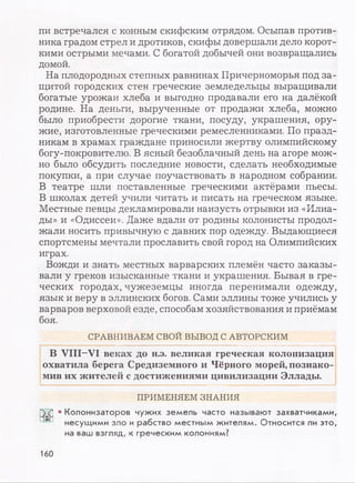 пи встречался с конным скифским отрядом. Осыпав против­
ника градом стрел и дротиков, скифы довершали дело корот­
кими острыми мечами. С богатой добычей они возвращались
домой.
На плодородных степных равнинах Причерноморья под за­
щитой городских стен греческие земледельцы выращивали
богатые урожаи хлеба и выгодно продавали его на далёкой
родине. На деньги, вырученные от продажи хлеба, можно
было приобрести дорогие ткани, посуду, украшения, ору­
жие, изготовленные греческими ремесленниками. По празд­
никам в храмах граждане приносили жертву олимпийскому
богу-покровителю. В ясный безоблачный день на агоре мож­
но было обсудить последние новости, сделать необходимые
покупки, а при случае поучаствовать в народном собрании.
В театре шли поставленные греческими актёрами пьесы.
В школах детей учили читать и писать на греческом языке.
Местные певцы декламировали наизусть отрывки из «Илиа­
ды» и «Одиссеи». Даже вдали от родины колонисты продол­
жали носить привычную с давних пор одежду. Выдающиеся
спортсмены мечтали прославить свой город на Олимпийских
играх.
Вожди и знать местных варварских племён часто заказы­
вали у греков изысканные ткани и украшения. Бывая в гре­
ческих городах, чужеземцы иногда перенимали одежду,
язык и веру в эллинских богов. Сами эллины тоже учились у
варваров верховой езде, способам хозяйствования и приёмам
боя.
СРАВНИВАЕМ СВОЙ ВЫВОД С АВТОРСКИМ
В VIII-VI веках до н.э. великая греческая колонизация
охватила берега Средиземного и Чёрного морей, познако­
мив их жителей с достижениями цивилизации Эллады.
ПРИМЕНЯЕМ ЗНАНИЯ
рГ?| • Колонизаторов чужих земель часто называют захватчиками,
^ несущими зло и рабство местным жителям. Относится ли это,
на ваш взгляд, к греческим колониям?
160
 