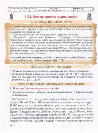 V III тыс. до н.э. II тыс. до н.э. I тыс. до н.э. Новая эра
/ I I 11111 11 II 11111 I I X I IX I VIII | VII | VI | V | IV | III | II | 1 i l l
>
>
>
§ 26. Эллины против «царя царей»
ОПРЕДЕЛЯЕМ ПРОБЛЕМУ УРОКА
- Греко-персидские войны, - сказал Археолог, - стали первым боль­
шим противостоянием цивилизаций Востока и Запада, в котором не­
ожиданно победили греки!
- Так сильнее были, вот и победили! - удивился Антошка.
- Сильнее? - переспросил Археолог. - Примерно 1-2 млн древних
греков были разделены на сотни враждовавших между собой полисов.
Персидская держава объединяла десятки миллионов человек, половину
цивилизованных стран под властью одного «царя царей». Его войско со­
стояло из непобедимой иранской конницы, 10 тыс. «бессмертных желез­
ных пехотинцев», самых метких сирийских лучников, самых больших
флотов финикийцев и египтян.
• На чьей стороне перевес сил? Чем закончились войны? Сформули­
руй проблему и сравни с авторской (с. 279).
I
ш
ВСПОМИНАЕМ ТО, ЧТО ЗНАЕМ
• Объясни значение слов: полис, «восточная деспотия». (Словарь)
• Когда и как было создано Персидское царство? (§ 16) • Перечисли
отличия гражданина греческого полиса от подданного «восточной
деспотии».(§ 21,23, 24)
РЕШАЕМ ПРОБЛЕМУ, ОТКРЫВАЕМ НОВЫЕ ЗНАНИЯ
1. Начало Греко-персидских войн.
• Перечисли причины победы греков при Марафоне. • Сделай вывод
по проблеме.
В V I веке до н.э. персидские войска захватили греческие го­
рода в Малой Азии. Жителей обязали платить налоги царю.
В 500 году до н.э. малоазийские греки с помощью своих бал­
канских сородичей подняли восстание, но персидские войска
Дария I подавили его. Центр восстания, город Милет, был
разрушен, жители проданы в рабство. В 491 году до н.э. уже
в балканских полисах появились послы Дария, которые тре­
бовали от греков «земли и воды» - то есть признания власти
162
 