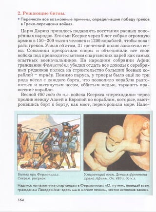 2. Решающие битвы.
• Перечисли все возможные причины, определившие победу греков
в Греко-персидских войнах.
Царю Дарию пришлось подавлять восстания разных поко­
рённых народов. Его сын Ксеркс через 9 лет собрал огромную
армию в 150-200 тысяч человек и 1200 кораблей, чтобы пока­
рать греков. Узнав об этом, 31 греческий полис заключил со­
юз. Союзники прекратили споры и объединили все свои
войска под предводительством спартанских царей как самых
опытных военачальников. На народном собрании Афин
гражданин Фемистокл убедил отдать все доходы с серебря­
ных рудников полиса на строительство больших боевых ко­
раблей - триер. Помимо паруса, у триеры было ещё по три
ряда вёсел с каждого борта, что позволяло кораблю разго­
няться и вытянутым носом, оббитым медью, таранить вра­
жеские корабли.
Весной 480 года до н.э. войска Ксеркса «переходили» через
пролив между Азией и Европой по кораблям, которые, выст­
роившись борт к борту, как мост, перегородили море. Нале-
Битва при Фермопилах. Умирающий воин. Деталь фронтона
Соврем, рисунок храма Афины. Ок. 480 г. до н.э.
Надпись на памятнике спартанцам в Фермопилах: «О, путник, поведай всем
гражданам Лакедемона: здесь мы в могиле лежим, честно исполнив закон».
164
 