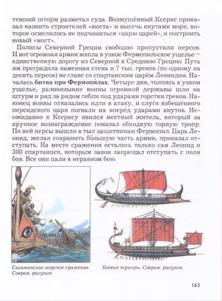 тевший шторм разметал суда. Возмущённый Ксеркс прика­
зал казнить строителей «моста» и высечь кнутами море, ко­
торое осмелилось не подчиниться «царю царей», и построить
новый «мост».
Полисы Северной Греции свободно пропустили персов.
И вот огромная армия вошла в узкое Фермопильское ущелье —
единственную дорогу из Северной в Среднюю Грецию. Путь
им преградила каменная стена и 7 тыс. греков (по одному на
десять персов) во главе со спартанским царём Леонидом. На­
чалась битва при Фермопилах. Четыре дня, толпясь в узком
ущелье, разноязыкие воины огромной державы шли на
штурм и ряд за рядом гибли под ударами горстки греков. На­
конец воины отказались идти в атаку, и слуги взбешённого
персидского царя погнали их вперёд ударами кнутов. Не­
ожиданно к Ксерксу явился местный житель, который за
крупное вознаграждение показал обходную горную тропу.
По ней персы вышли в тыл защитникам Фермопил. Царь Ле­
онид, желая сохранить большую часть армии, приказал от­
ступать. На месте сражения остались только сам Леонид и
300 спартанцев, которым закон запрещал отступать с поля
боя. Все они пали в неравном бою.
Боевые триеры. Соврем, рисунокСаламинское морское сражение.
Соврем, рисунок
165
 