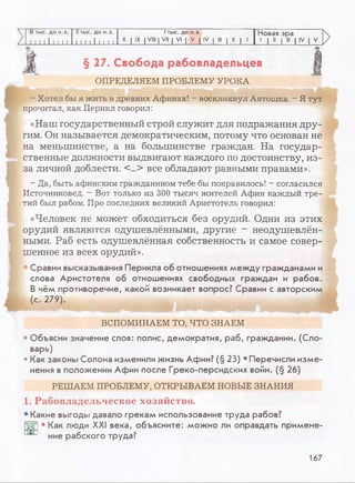 V III тыс. до н.э. II тыс. до н.э. 1тыс. до н.э. Новая эра
L I 11 1 1 1 1 1 1 11 1 1 1 1 1 1 1
X I IX I VIII I VII | VI | V | IV I III | II | 1 1 | II | III | IV | V
>
§ 27. Свобода рабовладельцев
ОПРЕДЕЛЯЕМ ПРОБЛЕМУ УРОКА
- Хотел бы я жить в древних Афинах! - воскликнул Антошка. - Я тут
прочитал, как Перикл говорил:
«Наш государственный строй служит для подражания дру­
гим. Он называется демократическим, потому что основан не
на меньшинстве, а на большинстве граждан. На государ­
ственные должности выдвигают каждого по достоинству, из-
за личной доблести. <...> все обладают равными правами».
- Да, быть афинским гражданином тебе бы понравилось! - согласился
Источниковед. - Вот только из 300 тысяч жителей Афин каждый тре­
тий был рабом. Про последних великий Аристотель говорил:
«Человек не может обходиться без орудий. Одни из этих
орудий являются одушевлёнными, другие - неодушевлён­
ными. Раб есть одушевлённая собственность и самое совер­
шенное из всех орудий».
• Сравни высказывания Перикла об отношениях между гражданами и
слова Аристотеля об отношениях свободных граждан и рабов.
В чём противоречие, какой возникает вопрос? Сравни с авторским
(с. 279).
ВСПОМИНАЕМ ТО, ЧТО ЗНАЕМ
Объясни значение слов: полис, демократия, раб, гражданин. (Сло­
варь)
• Как законы Солона изменили жизнь Афин? (§ 23) • Перечисли изме­
нения в положении Афин после Греко-персидских войн. (§ 26)
РЕШАЕМ ПРОБЛЕМУ, ОТКРЫВАЕМ НОВЫЕ ЗНАНИЯ
1. Рабовладельческое хозяйство.
• Какие выгоды давало грекам использование труда рабов?
• Как люди XXI века, объясните: можно ли оправдать примене-
ние рабского труда?
167
 