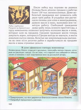 После побед над персами на рынках
Эллады было дёшево продано в рабство
более 150 тыс. военнопленных. Даже не­
богатый гражданин мог позволить себе
двух-трёх рабов. В усадьбах они расчи­
щали склоны для олив и виноградников,
давили масло и вино, выполняя всю тя­
жёлую работу. Свободный гражданин
давал рабу лишь немного простой еды, а
труд невольника позволял получить излишки масла и вина,
которые шли на продажу. Средние граждане могли теперь
докупать зерно, которого в Греции всегда не хватало, и вести
довольно сытую жизнь. Богатые же землевладельцы выгоня­
ли на свои поля десятки рабов и зарабатывали на продаже
масла и вина огромные деньги.
В доме афинского гончара-живописца
Хозяин дома, Клеон, отдыхал с друзьями, пока рабы лепили горшки, кото­
рые он распишет завтра. Он не знал, что старший сын собирается тайком
уехать вколонию ильёт жертвенное вино на домашний алтарь.
• Предположи, на чём держится благосостояние семьи Клеона.
• Попробуй продолжить рассказ.
168
 