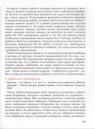 В городе тонкую работу гончара-живописца, кузнеца, рез­
чика по камню и дереву выполняли сами свободные гражда­
не. Но кто-то должен был добывать им сырьё: железную ру­
ду, глину, камень. В подземных рудниках работали кирками
и таскали корзины рабы, которых часто покупали на общест­
венные деньги полиса. И в самих ремесленных мастерских
рядом с хозяином 5~10 рабов мяли тяжёлую кожу, месили
глину, делали первую грубую ковку. Дешёвый труд рабов
давал хозяину чистого дохода (за вычетом на еду и одежду
раба) 60-120 серебряных монет в год. На эти деньги семья
свободного гражданина могла кормиться полгода, вообще не
работая. Богатые горожане строили и крупные мастерские, к
которым прикупали 30-40 рабов. Столько же требовалось
владельцу морского торгового корабля, где невольники были
гребцами и грузчиками.
Рабов запрещалось убивать, но можно было продать ребёнка
отдельно от матери, оставить провинившегося без еды, вы­
сечь плёткой. По выражению мудреца Аристотеля, «природа
устроила так, что у рабов тело мощное, пригодное для физи­
ческого труда, свободные же люди держатся прямо, не спо­
собны для выполнения таких работ, но пригодны для управле­
ния... Одни люди по своей природе - свободные, а другие - ра­
бы, и этим последним быть рабами и полезно, и справедливо».
2. Афинская демократия.
• Докажи, что Афины V в. до н.э. являлись демократией рабовла­
дельцев. • Какие выгоды давало грекам использование труда ра­
бов?
После Греко-персидских войн возросло уважение к афин­
ским беднякам, которые служили гребцами на кораблях -
главной силе Афин. Все основные решения и законы прини­
мало только народное собрание. Примерно раз в неделю ты­
сячи свободных граждан собирались на склонах холма, где
были устроены каменные ступени-скамьи. В этот день небо
должно быть безоблачным, чтобы боги видели приносимую
им жертву и слали проклятье тем, кто на собрании попыта­
ется обмануть народ. Граждане выбирали новых должност-
169
 