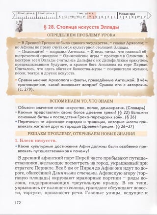 III тыс. до н.э. II тыс. до н.э. I тыс. до н.э. Новая эра
i 11111 11 I I 111111I I X I IX I VIII | VII | VI | V | IV | III | II | I
1 1 11
1 III 1IV | V
§ 28. Столица искусств Эллады
tj
ОПРЕДЕЛЯЕМ ПРОБЛЕМУ УРОКА
- В Древней Греции не было единого государства, - сказал Археолог, -
но Афины по праву считаются культурной столицей Эллады.
- Подождите! - возразил Антошка. - Я ведь читал, что главный об­
щегреческий праздник - Олимпийские игры - проходил в Олимпии, а
центром всей Эллады считались Дельфы с их Дельфийским оракулом,
предсказывавшим будущее, и храмом бога Аполлона на горе Парнас.
Считалось, что здесь обитают божества-музы - покровители музыки,
песен, театра и других искусств.
Сравни мнение Археолога и факты, приведённые Антошкой. В чём
противоречие, какой возникает вопрос? Сравни его с авторским
(с. 279).
ВСПОМИНАЕМ ТО, ЧТО ЗНАЕМ
• Объясни значение слов: искусство, полис, демократия. (Словарь)
• Какими представляли своих богов древние греки? (§ 22) Вспомни
основные битвы и последствия Греко-персидских войн. (§ 26)
• Перечисли те афинские порядки и традиции, которые могли при­
влекать жителей других городов Древней Греции. (§ 26-27)
РЕШАЕМ ПРОБЛЕМУ, ОТКРЫВАЕМ НОВЫЕ ЗНАНИЯ
1. Блеск искусств.
• Какие культурные достижения Афин должны были особенно при­
влекать путешественников и почему?
В древний афинский порт Пирей часто прибывают путеше­
ственники, желающие посмотреть на город, украшенный при
стратеге Перикле. Все 5 км от Пирея до Афин они идут по до­
роге, обнесённой Длинными стенами. Афинскую агору (тор­
говую площадь) окружают мраморные портики - ряды ко­
лонн, поддерживающих треугольную крышу. В их тени,
укрывшись от палящего солнца, граждане обсуждают новос­
ти, торгуют, произносят речи. Главные улицы, ведущие к
172
 