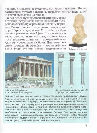 храмам, гимнасиям и стадиону, вымощены камнями. По ке­
рамическим трубам в фонтаны подаётся свежая вода, а не­
чистоты выводятся из города.
И вот перед путешественниками мраморная
лестница, ведущая на священный холм - Ак­
рополь. Лестницу обрамляют колонны порти­
ков. Рядом с ними - картинная галерея, где
друг Перикла художник Поликлет изобра­
зил на фресках героев Афин. Поднявшись на­
верх, путешественники видят, что весь Акро­
поль застроен храмами - прекраснейшими
«домами» совершенных богов. Над ними вы­
сится громада Парфенона - храма Афины-
д е в ы . Р Я Д Ы СТрОГИХ КОЛОНН П О Д Д ерЖ И В аЮ Т Афина. V в. до н.э.
Афинский Парфенон.
Арх. Иктин и Каликрат
1 2 3
Дорическая (1), ионическая (2),
коринфская (3) колонны
Ещ ё до Греко-персидских войн в Э лладе слож ились правила архитектуры .
Храм ы олимпийских бого в, упорядочивш их к о см о с (м ир), надо было воз­
водить по правилам - о р д е р у (от латинского слова «порядок»). Э то о зн а­
чало, что вы соту и ширину храм а, р азм ер ы колонн и крыши вымеряли од­
ной м еркой - длиной ладони, локтя или ступни. По выбранной м ер к е м а те ­
матически точно высчитывали р азм еры всей постройки, и храм получался
необы чайно со р азм ер н ы м , гарм оничны м . Первы м был создан д ориче­
ский ордер - массивный и строгий, как сильный м уж чина. П отом появился
ионический ордер - лёгкий и стройный, как ж енщ ина. П о зж е - корин­
фский ордер, весёлый и радостны й, как девуш ка.
173
 