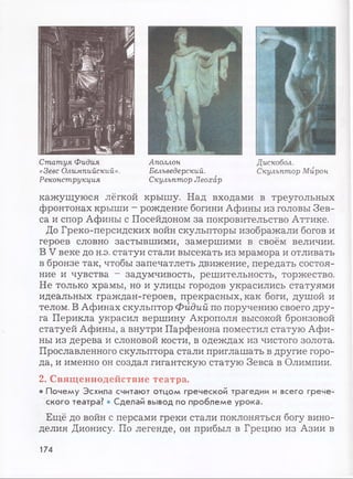 Статуя Фидия
«Зевс Олимпийский».
Реконструкция
Аполлон
Белъведерский.
Скульптор Леохар
Дискобол.
Скульптор Мирон
кажущуюся лёгкой крышу. Над входами в треугольных
фронтонах крыши - рождение богини Афины из головы Зев­
са и спор Афины с Посейдоном за покровительство Аттике.
До Греко-персидских войн скульпторы изображали богов и
героев словно застывшими, замершими в своём величии.
В V веке до н.э. статуи стали высекать из мрамора и отливать
в бронзе так, чтобы запечатлеть движение, передать состоя­
ние и чувства - задумчивость, решительность, торжество.
Не только храмы, но и улицы городов украсились статуями
идеальных граждан-героев, прекрасных, как боги, душой и
телом. В Афинах скульптор Фидий по поручению своего дру­
га Перикла украсил вершину Акрополя высокой бронзовой
статуей Афины, а внутри Парфенона поместил статую Афи­
ны из дерева и слоновой кости, в одеждах из чистого золота.
Прославленного скульптора стали приглашать в другие горо­
да, и именно он создал гигантскую статую Зевса в Олимпии.
2. Священнодействие театра.
• Почему Эсхила считают отцом греческой трагедии и всего грече­
ского театра? • Сделай вывод по проблеме урока.
Ещё до войн с персами греки стали поклоняться богу вино­
делия Дионису. По легенде, он прибыл в Грецию из Азии в
174
 