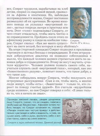 все, Сократ трудился, зарабатывая на хлеб
детям, спорил со сварливой женой, сражал­
ся за Афины в ополчении. Но, наблюдая
несправедливости жизни, Сократ постоянно
размышлял об их причинах. Во время воен­
ного похода он услышал «внутренний го­
лос», застыл посреди лагеря и простоял всю
ночь. Этот «голос» подсказывал Сократу, от
чего стоит отказаться, чтобы жить честно и
по справедливости. Пройдясь после этого по
афинскому рынку и глядя на изобилие това­
ров, Сократ сказал: «Как же много сущест­
вует на свете вещей, без которых я могу обойтись!»
На агоре (торговой площади) Сократ подходил к прилавкам
торговцев и затевал беседы с согражданами. В этих остроум­
ных добродушных диалогах он подводил собеседников к
мысли, что каждый человек должен стремиться жить по за­
конам добра и справедливости. Этому не могут научить «учи­
теля мудрости». Человек должен познать самого себя, на­
учиться слушать свой «внутренний голос», который, как эхо
«божественного разума», помогает понять, что такое добро, а
что такое зло.
Многие собирались вокруг Сократа, чтобы послушать его
остроумные рассуждения: «Сам я ем, чтобы жить, а многие
люди живут, чтобы есть»; «Завистники - только те, кто го­
рюет по поводу счастья друзей». Его считали «мудрейшим
среди эллинов», но сам Сократ говорил о себе: «Я знаю толь­
ко то, что я ничего не знаю».
Однажды заезжий лекарь, увидев уродливое
лицо Сократа, сказал, что он «жаден, гневлив и
необуздан до бешенства». Афиняне хотели по­
бить лекаря, но Сократ остановил их, сказав:
«Лекарь сказал вам чистую правду: я действи­
тельно чувствовал в себе и жадность, и гнев, но
сумел взять себя в руки, воспитать себя и вот
стал таким, каким вы меня знаете».
Сократ и муза любовной поэзии. Древний рельеф
Сократ.
Бюст. IV в. до н.э.
179
 