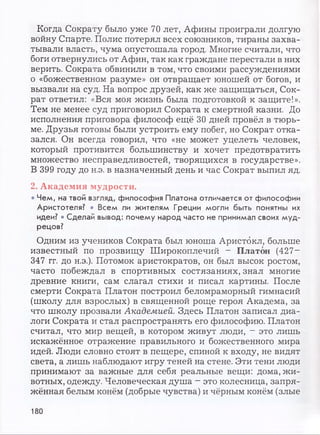 Когда Сократу было уже 70 лет, Афины проиграли долгую
войну Спарте. Полис потерял всех союзников, тираны захва­
тывали власть, чума опустошала город. Многие считали, что
боги отвернулись от Афин, так как граждане перестали в них
верить. Сократа обвинили в том, что своими рассуждениями
о «божественном разуме» он отвращает юношей от богов, и
вызвали на суд. На вопрос друзей, как же защищаться, Сок­
рат ответил: «Вся моя жизнь была подготовкой к защите!».
Тем не менее суд приговорил Сократа к смертной казни. До
исполнения приговора философ ещё 30 дней провёл в тюрь­
ме. Друзья готовы были устроить ему побег, но Сократ отка­
зался. Он всегда говорил, что «не может уцелеть человек,
который противится большинству и хочет предотвратить
множество несправедливостей, творящихся в государстве».
В 399 году до н.э. в назначенный день и час Сократ выпил яд.
2. Академия мудрости.
• Чем, на твой взгляд, философия Платона отличается от философии
Аристотеля? • Всем ли жителям Греции могли быть понятны их
идеи? • Сделай вывод: почему народ часто не принимал своих муд­
рецов?
Одним из учеников Сократа был юноша Аристбкл, больше
известный по прозвищу Широкоплечий - Платон (427~
347 гг. до н.э.). Потомок аристократов, он был высок ростом,
часто побеждал в спортивных состязаниях, знал многие
древние книги, сам слагал стихи и писал картины. После
смерти Сократа Платон построил беломраморный гимнасий
(школу для взрослых) в священной роще героя Академа, за
что школу прозвали Академией. Здесь Платон записал диа­
логи Сократа и стал распространять его философию. Платон
считал, что мир вещей, в котором живут люди, - это лишь
искажённое отражение правильного и божественного мира
идей. Люди словно стоят в пещере, спиной к входу, не видят
света, а лишь наблюдают игру теней на стене. Эти тени люди
принимают за важные для себя реальные вещи: дома, жи­
вотных, одежду. Человеческая душа - это колесница, запря­
жённая белым конём (добрые чувства) и чёрным конём (злые
180
 