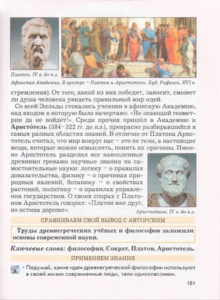 Афинская Академия. В центре - Платон и Аристотель. Худ. Рафаэль. XVI в.
стремления). От того, какой из них победит, зависит, сможет
ли душа человека увидеть правильный мир идей.
Со всей Эллады стекались ученики в афинскую Академию,
над входом в которую было начертано: «Не знающий геомет­
рии да не войдёт!». Среди прочих пришёл в Академию и
Аристотель (384-322 гг. до н.э.), прекрасно разбиравшийся в
самых разных областях знаний. В отличие от Платона Арис­
тотель считал, что мир вокруг нас - это не тени, а настоящие
вещи, которые можно осмыслить, понять их причины. Имен­
но Аристотель разделил все накопленные
древними греками научные знания на са­
мостоятельные науки: логику —о правилах
доказательства, физику —о причинах при­
родных явлений, ботанику - о свойствах
растений, политику - о правилах управле­
ния государством. О своих спорах с Плато­
ном Аристотель говорил: «Платон мне друг,
НО истина дороже». Аристотель. IV в. до н.э.
СРАВНИВАЕМ СВОЙ ВЫВОД С АВТОРСКИМ
Труды древнегреческих учёных и философов заложили
основы современной науки.
Ключевые слова: философия, Сократ, Платон, Аристотель.
ПРИМЕНЯЕМ ЗНАНИЯ
• Подумай, какие идеи древнегреческой философии используют
в своей жизни современные люди, твои одноклассники.
181
 