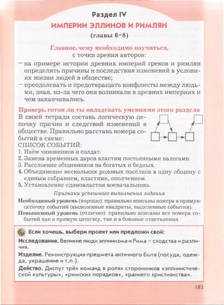 Раздел IV
ИМПЕРИИ ЭЛЛИНОВ И РИМЛЯН
(главы 6-8)
Главное, чему необходимо научиться,
с точки зрения авторов:
- на примере истории древних империй греков и римлян
определять причины и последствия изменений в услови­
ях жизни людей в обществе;
- преодолевать и предотвращать конфликты между людь­
ми, зная, из-за чего они возникали в древних империях и
чем заканчивались.
Проверь, готов ли ты овладевать умениями этого раздела
В своей тетради составь логическую це­
почку причин и следствий изменений в
обществе. Правильно расставь номера со­
бытий в схеме:
СПИСОК СОБЫТИЙ:
1. Наём чиновников и солдат.
2. Замена временных даров властям постоянными налогами.
3. Расслоение общинников на богатых и бедных.
4. Объединение нескольких родовых посёлков в одну общину с
единым собранием, властями, ополчением.
5. Установление единовластия военачальника.
Признаки успешного выполнения задания
Необходимый уровень (хорошо): правильно вписаны номера в прямую
цепочку событий (выделенные квадраты, выделенные события).
Повышенный уровень (отлично): правильно вписаны все номера со­
бытий как в прямую цепочку, так и в боковые ответвления.
Если хочешь, выбери проект или предложи свой:
Исследование. Великие люди эллинизма иРима - сходства и разли­
чия.
Изделие. Реконструкция предмета античного быта (посуда, одеж­
да, украшение и т.п.).
Действо. Диспут трёх команд в ролях сторонников «эллинистиче­
ской культуры», «римских порядков», «раннего христианства».
183
 
