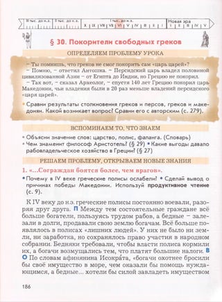 V III тыс. до н.э. II тыс. до н.э. 1тыс. до н.э. Новая эра
/ I 1 1 1 11 1 1 1 111 11 1 1 1 1
X I IX I VIII | VII | VI | V | IV | III | 11 | 1
1 1 11
1 III 1 IV | V
§ 30. Покорители свободных греков
ОПРЕДЕЛЯЕМ ПРОБЛЕМУ УРОКА
- Ты помнишь, что греков не смог покорить сам «царь царей»?
- Помню, —ответил Антошка. - Персидский царь владел половиной
цивилизованной Азии —от Египта до Индии, но Грецию не покорил.
- Так вот, - сказал Археолог, - спустя 140 лет Грецию покорил царь
Македонии, чьи владения были в 20 раз меньше владений персидского
«царя царей».
Сравни результаты столкновения греков и персов, греков и маке­
донян. Какой возникает вопрос? Сравни его с авторским (с. 279).
ВСПОМИНАЕМ ТО, ЧТО ЗНАЕМ
• Объясни значение слов: царство, полис, фаланга. (Словарь)
• Чем знаменит философ Аристотель? (§ 29) • Какие выгоды давало
рабовладельческое хозяйство в Греции? (§ 27)
РЕШАЕМ ПРОБЛЕМУ, ОТКРЫВАЕМ НОВЫЕ ЗНАНИЯ
1. «...Сограждан боятся более, чем врагов».
• Почему в IV веке греческие полисы ослабели? • Сделай вывод о
причинах победы Македонии. Используй продуктивное чтение
(с. 9).
КIV веку до н.э. греческие полисы постоянно воевали, разо­
ряя друг друга. П Между тем состоятельные граждане всё
больше богатели, пользуясь трудом рабов, а бедные - зале­
зали в долги, продавали свою землю богачам. Всё больше по­
являлось в полисах «лишних людей». У них не было ни зем­
ли, ни заработка, но сохранялось право участия в народном
собрании. Бедняки требовали, чтобы власти полиса кормили
их, а богачи возмущались тем, что платят большие налоги. В
О По словам афинянина Исократа, «богачи охотнее бросили
бы своё имущество в море, чем оказали бы помощь нужда­
ющимся, а бедные... хотели бы силой завладеть имуществом
186
 