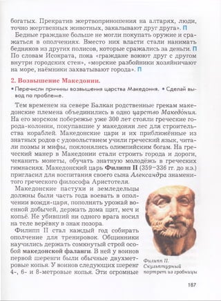 богатых. Прекратив жертвоприношения на алтарях, люди,
точно жертвенных животных, закалывают друг друга». П
Бедные граждане больше не могли покупать оружие и сра­
жаться в ополчениях. Вместо них власти стали нанимать
бедняков из других полисов, которые сражались за деньги. П
По словам Исократа, пока «граждане воюют друг с другом
внутри городских стен», «морские разбойники хозяйничают
на море, наёмники захватывают города». П
2. Возвышение Македонии.
•Перечисли причины возвышения царства Македония. • Сделай вы­
вод по проблеме.
Тем временем на севере Балкан родственные грекам маке­
донские племена объединились в одно царство Македония.
На его морском побережье уже 300 лет стояли греческие го­
рода-колонии, покупавшие у македонян лес для строитель­
ства кораблей. Македонские цари и их приближённые из
знатных родов с удовольствием учили греческий язык, чита­
ли поэмы и мифы, поклонялись олимпийским богам. На гре­
ческий манер в Македонии стали строить города и дороги,
чеканить монеты, обучать знатную молодёжь в греческих
гимнасиях. Македонский царь Филипп II (359-336 гг. до н.э.)
пригласил для воспитания своего сына Александра знамени­
того греческого философа Аристотеля.
Македонские пастухи и земледельцы
должны были часть года воевать в опол­
чении вождя-царя, пополнять урожай во­
енной добычей, держать дома щит, меч и
копьё. Не убивший ни одного врага носил
на теле верёвку в знак позора.
Филипп II стал каждый год собирать
ополчение для тренировок. Общинники
научились держать сомкнутый строй осо­
бой македонской фаланги. В ней у воинов
первой шеренги были обычные двухмет­
ровые копья. У воинов следующих шеренг
4-, 6- и 8-метровые копья. Эти огромные
Филипп II.
Скульптурный
портрет из гробницы
187
 