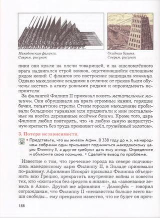 Македонская фаланга.
Соврем, рисунок
Осадная башня.
Соврем, рисунок
пики они клали на плечи товарищей, и на ошеломлённого
врага надвигался строй воинов, ощетинившийся сплошным
рядом копий. С флангов это построение защищала конница.
Однако македонские всадники в отличие от греков были обу­
чены нестись в атаку ровными рядами и опрокидывать не­
приятеля.
За фалангой Филипп II приказал возить метательные ма­
шины. Они обрушивали на врага огромные камни, горящие
бочки, гигантские стрелы. Стены городов македоняне проби­
вали большими таранами или придвигали к ним поставлен­
ные на колёса деревянные осадные башни. Кроме того, царь
Филипп любил повторять, что «в любую самую неприступ­
ную крепость без труда проникнет осёл, гружённый золотом».
3. Потеря независимости.
Представьте, что вы жители Афин. В 338 году до н.э. на народ­
ном собрании одни призывают подчиниться македонскому ца­
рю Филиппу II, а другие требуют дать ему отпор. Определите
и объясните свою позицию. • Сделайте вывод по проблеме.
Известие о том, что греческие города на севере подчини­
лись македонскому царю Филиппу II, в Элладе принимали
по-разному. Афинянин Исократ призывал Филиппа объеди­
нить всю Грецию, прекратить внутренние войны и повести
тех, кто «скитается без средств к жизни», на «завоевание зе­
мель в Азии». Другой же афинянин —Демосфен —говорил
согражданам, что Филиппу II «ненавистны больше всего на­
ши свободы... ему прекрасно известно, что не будет он проч-
188
 