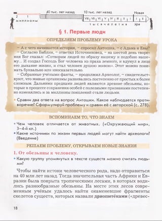 Новая40 тыс. лет назад 10 тыс. лет назад
2 1
ми лл и о ны
VIII | VII | VI | V | IV | III | II | I
_L р .
т ы с я ч е л е т и я эра
§ 1. Первые люди
ОПРЕДЕЛЯЕМ ПРОБЛЕМУ УРОКА
I
- А с чего начинается история, - спросил Антошка, - с Адама и Евы?
- Согласно Библии, - ответил Источниковед, - на шестой день творе­
ния Бог сказал: «Сотворим людей по образу нашему и подобию наше­
му... И создал Господь Бог человека из праха земного, и вдунул в лицо
его дыхание жизни, и стал человек душою живою». Этот можно пони­
мать буквально или иносказательно.
- Собранные учёными факты, - продолжил Археолог, - свидетельст­
вуют, что живые организмы развивались постепенно от простых к более
сложным. Дальними предками людей являются древние обезьяны, ко­
торые в процессе сохранения особей с полезными признаками постепен­
но изменялись и за миллионы поколений стали людьми.
Сравни два ответа на вопрос Антошки. Какое наблюдается проти­
воречие? Сформулируй проблему исравни её с авторской (с. 278).
ВСПОМИНАЕМ ТО, ЧТО ЗНАЕМ
•Чем человек отличается от животных. («Окружающий мир»,
3—4-й кл.)
• Какие источники по жизни первых людей могут найти археологи?
(Введение)
РЕШАЕМ ПРОБЛЕМУ, ОТКРЫВАЕМ НОВЫЕ ЗНАНИЯ
1. От обезьяны к человеку.
• Какую группу упомянутых в тексте существ можно считать людь­
ми?
Чтобы найти истоки человеческого рода, надо отправиться
на 40 млн лет назад. Тогда значительная часть Африки и Ев­
разии была покрыта тропическими лесами, в которых води­
лись разнообразные обезьяны. На месте этих лесов совре­
менным учёным удалось найти окаменевшие фрагменты
скелетов существ, которых назвали дриопитеками («древес­
18
 