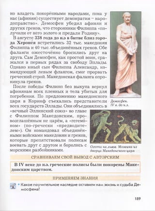 но владеть покорёнными народами, пока у
нас (афинян) существует демократия - наро­
доправство». Демосфен убедил афинян и
других греков, что сторонники Филиппа «по­
лучили от него золото и предали Родину».
В августе 338 года до н.э в битве близ горо­
да Херонёя встретились 32 тыс. македонян
Филиппа и 40 тыс. объединённых греков. Обе
фаланги ожесточённо бросились друг на
друга. Сам Демосфен, как простой воин, сра­
жался в первых рядах за свободу Эллады.
Однако юный сын Филиппа Александр, ко­
мандующий левым флангом, смог прорвать
греческий строй. Македонская фаланга опро­
кинула греков.
После победы Филипп без выкупа вернул
афинянам всех пленных и тела убитых для
погребения. По предложению македонского
царя в Коринф съехались представители
всех государств Эллады. Они объединялись в
«вечный Эллинский союз» во главе
с Филиппом Македонским, про­
возглашённым не царём, а «гегемо­
ном» (по-гречески «предводите­
лем»). Он командовал объединён­
ными войсками македонян и греков,
которые препятствовали полисам
воевать друг с другом и боролись с
морскими разбойниками.
СРАВНИВАЕМ СВОЙ ВЫВОД С АВТОРСКИМ
В IV веке до н.э. греческие полисы были покорены Маке­
донским царством.
Охота на львов. Мозаика из
дворца Македонского царя
Демосфен.
IV в. до н.э.
ПРИМЕНЯЕМ ЗНАНИЯ
Какое поучительное наследие оставили нам жизнь исудьба Де­
мосфена?
189
 