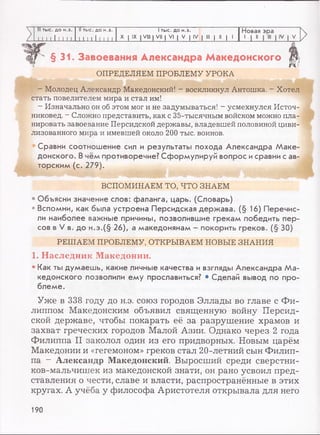 III тыс. до н.э. II тыс. до н.э. 1тыс. до н.э. Новая эра
11 1 1 1I I I I -L.L1111111 X I IX I VIII | VII | VI | V | IV | III | II | 1
1 J 11
>
>
>
§31. Завоевания Александра Македонского
*45
ОПРЕДЕЛЯЕМ ПРОБЛЕМУ УРОКА
- Молодец Александр Македонский! - воскликнул Антошка. - Хотел
стать повелителем мира и стал им!
- Изначально он об этом мог и не задумываться! - усмехнулся Источ-
никовед. - Сложно представить, как с 35-тысячным войском можно пла­
нировать завоевание Персидской державы, владевшей половиной циви­
лизованного мира и имевшей около 200 тыс. воинов.
Сравни соотношение сил и результаты похода Александра Маке­
донского. В чём противоречие? Сформулируй вопрос исравни с ав­
торским (с. 279).
ВСПОМИНАЕМ ТО, ЧТО ЗНАЕМ
• Объясни значение слов: фаланга, царь. (Словарь)
• Вспомни, как была устроена Персидская держава. (§ 16) Перечис­
ли наиболее важные причины, позволившие грекам победить пер­
сов в V в. до н.э.(§ 26), а македонянам - покорить греков. (§ 30)
РЕШАЕМ ПРОБЛЕМУ, ОТКРЫВАЕМ НОВЫЕ ЗНАНИЯ
1. Наследник Македонии.
• Как ты думаешь, какие личные качества и взгляды Александра Ма­
кедонского позволили ему прославиться? • Сделай вывод по про­
блеме.
Уже в 338 году до н.э. союз городов Эллады во главе с Фи­
липпом Македонским объявил священную войну Персид­
ской державе, чтобы покарать её за разрушение храмов и
захват греческих городов Малой Азии. Однако через 2 года
Филиппа II заколол один из его придворных. Новым царём
Македонии и «гегемоном» греков стал 20-летний сын Филип­
па - Александр Македонский. Выросший среди сверстни-
ков-мальчишек из македонской знати, он рано усвоил пред­
ставления о чести, славе и власти, распространённые в этих
кругах. А учёба у философа Аристотеля открывала для него
190
 