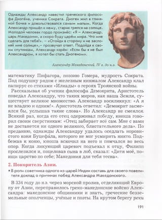 Однажды Александр навестил греческого филосо­
фа Диогена, ученика Сократа. Диоген жил в глиня­
ной бочке и довольствовался самым малым. Когда
Александр пришёл к нему, старик грелся на солнце.
Молодой человек гордо произнёс: «Я - Александр,
царь Македонии, а скоро буду царём мира. Что мне
сделать для тебя?». - «Отойди в сторону и не засло­
няй мне солнце»,- прозвучал ответ. Подойдя к сво­
им спутникам, Александр изрёк: «Если бы я не был
Александром, я хотел бы стать Диогеном».
Александр Македонский. IV в. до н.э.
математику Пифагора, поэзию Гомера, мудрость Сократа.
Под подушку рядом с железным кинжалом Александр клал
папирус со стихами «Илиады» о героях Троянской войны.
Рассказывая об учении философа Демокрита, Аристотель
поведал Александру, что таких миров, как наша Земля, су­
ществует великое множество. Александр воскликнул: «А я
не владею и одним!». Аристотель ответил: «Демокрит засме­
ялся бы, услышав такие слова». Но Александр не смеялся.
Всякий раз, когда его отец одерживал победу, юноша гово­
рил своим сверстникам: «Отец забирает всё сам. Мне с вами
не достанется ни одного великого, блистательного дела». По
преданию, однажды Александру удалось оседлать норови­
стого коня Буцефала, которого не мог усмирить никто. Под­
бежав к коню, юноша вскочил на него и помчался во весь
опор. Когда ликующий царевич подъехал к отцу, Филипп
прослезился и, поцеловав сына в лоб, сказал: «Дитя моё, по­
ищи царство по себе; Македония для тебя тесна».
2. Покоритель Азии.
• В роли советника одного из царей Индии составь для своего повели­
теля доклад о причинах побед Александра Македонского.
В 334 году до н.э. через морской пролив, отделяющий Евро­
пу от Азии, переправилось греко-македонское войско Алек­
сандра: македонские общинники и знать, греческие беззе­
мельные ополченцы, учёные и поэты. На крутом берегу реки
191
 