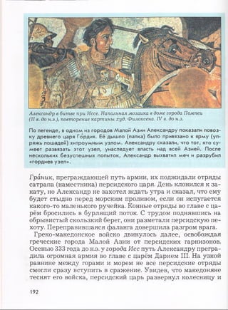 Александр в битве при Иссе. Напольная мозаика в доме города Помпеи
(II в. до н.э.), повторение картины худ. Филоксена. IV в. до н.э.
По легенде, в одном из городов Малой Азии Александру показали повоз­
ку древнего царя Гордия. Её дышло (палка) было привязано к ярму (уп­
ряжь лошадей) хитроумным узлом. Александру сказали, что тот, кто су­
меет развязать этот узел, унаследует власть над всей Азией. После
нескольких безуспешных попыток, Александр выхватил меч и разрубил
«гордиев узел».
Граник, преграждающей путь армии, их поджидали отряды
сатрапа (наместника) персидского царя. День клонился к за­
кату, но Александр не захотел ждать утра и сказал, что ему
будет стыдно перед морским проливом, если он испугается
какого-то маленького ручейка. Конные отряды во главе с ца­
рём бросились в бурлящий поток. С трудом поднявшись на
обрывистый скользкий берег, они разметали персидскую пе­
хоту. Переправившаяся фаланга довершила разгром врага.
Греко-македонское войско двинулось далее, освобождая
греческие города Малой Азии от персидских гарнизонов.
Осенью 333 года до н.э. у города Исс путь Александру прегра­
дила огромная армия во главе с царём Дарием III. На узкой
равнине между горами и морем не все персидские отряды
смогли сразу вступить в сражение. Увидев, что македоняне
теснят его войска, персидский царь развернул колесницу и
192
 