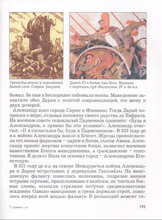 Греческие воины и персидский Дарий III в битве при Иссе. Мозаика
боевой слон. Соврем, рисунок с картины худ. Филоксена. IV в. до н.э.
бежал. За ним в беспорядке побежали воины. Македоняне за­
хватили обоз Дария с золотой сокровищницей, его жену и
двух дочерей.
Александр взял города Сирии и Финикии. Тогда Дарий по­
просил о мире, отдавая половину своего царства до Евфрата.
На военном совете седовласый Парменион произнёс: «Будь я
Александром, я принял бы эти условия!». Александр отве­
тил: «И я согласился бы, будь я Парменионом». В 332 году до
н.э. войско Александра вошло в Египет. Жрецы провозгласи­
ли его новым фараоном - царём и богом, сыном Амона. Алек­
сандр принёс жертвы египетским богам, назначил военным
наместником Египта македонянина, а гражданским - егип­
тянина. В дельте Нила он основал город - Александрию Еги­
петскую.
В 331 году до н.э. на севере Междуречья войска Александ­
ра и Дария встретились у деревушки Гавгамелы. На маке­
донскую фалангу понеслись колесницы, подрезая воинов
острыми серпами, приделанными к колёсам; их топтали бое­
вые слоны, осыпали стрелами летучие среднеазиатские
всадники. Однако македоняне и греки держали строй, ломи­
лись вперёд всей мощью фаланги. В решающий момент тя-
7 —Данилов, 5 кл. 193
 