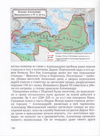 АРАЛЬСКОЕ,
, М О РЕ, е>
— -----
Походы Александра
Македонского в IV в. до н.э.
(Самарк;
Пантикапей.
Гавгамелы
Экбатаны
Дфины
бпарта
о Крит оЖипР
Х732
Л V - -
, - V P v %
о> /  / у
/ БактраР .
/ у т - у
т т х С
г.
, Персеполь е „
!авилон__ Ч / з з о В о зв р ат"
> *___ 32br ^
Крепости Александрии, основанные на Востоке
Походы и битвы Александра с датами до н.э.
Граница Империи Александра Македонского
в 325 г. до н.э.
жёлая конница во главе с Александром пробила ряды персов
и вышла в тыл к колеснице Дария. Персидский царь и его ар­
мия бежали. Без боя Александр занял все три персидские
столицы ~ Вавилон, Сузы и Персеполь. Последнюю - граби­
ли, убивая жителей, несколько дней, а дворец персидских
царей сожгли в отместку за греческие храмы, разрушенные
персами 150 лет назад. Бежавшего Дария III схватили и уби­
ли его сатрапы, а голову прислали Александру.
Священная война с Персией была окончена, но македоня­
не и греки согласились идти дальше за новой добычей и
землями. За 5 лет (330-325 гг. до н.э.) они покорили Иран,
Среднюю Азию и часть Индии. Всюду армия строила десят­
ки городов - Александрой, размещая в них гарнизоны.
Александр Македонский сменил греческую тунику на пер­
сидский халат, взял на службу бывших сатрапов Дария. Ког­
да греки и македоняне начали ворчать, что «восточные вар­
вары» не пускают их к предводителю, Александр приказал
казнить недовольных. Он не пощадил даже своего друга
194
 