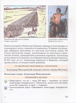 Македонская фаланга в атаке.
Соврем, рисунок
Александр в образе бога.
Фреска II в. до н.э.
Клита (который в битве при Гранине прикрыл Александра от
персидского меча), заколов его кинжалом. В армию Алексан­
дра набирали мальчиков из знатных восточных семей. Их
учили греческому языку, воспитывали на греческих герои­
ческих поэмах, гражданских и военных порядках. Александр
хотел двигаться дальше, но собрание воинов воспротивилось.
В 325 году до н.э. Александр вернулся в Вавилон, который
провозгласил столицей своей державы.
СРАВНИВАЕМ СВОЙ ВЫВОД С АВТОРСКИМ
Александр Македонский завоевал многие страны Востока.
Ключевые слова: Александр Македонский.
ПРИМЕНЯЕМ ЗНАНИЯ
• Представьте, что вы - люди XXI века - оказались на месте
Александра Македонского. Объясните, какими его поступка­
ми вы бы гордились, а каких - стыдились.
1 • Анимированная карта «Завоевания Александра Македонско­
го».
7* 195
 