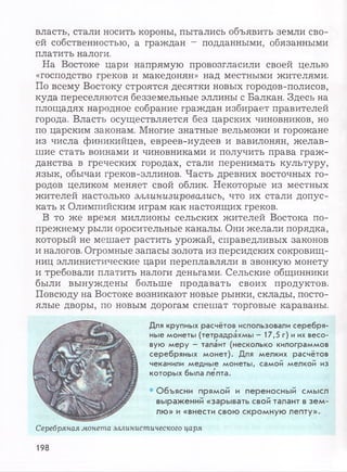 власть, стали носить короны, пытались объявить земли сво­
ей собственностью, а граждан - подданными, обязанными
платить налоги.
На Востоке цари напрямую провозгласили своей целью
«господство греков и македонян» над местными жителями.
По всему Востоку строятся десятки новых городов-полисов,
куда переселяются безземельные эллины с Балкан. Здесь на
площадях народное собрание граждан избирает правителей
города. Власть осуществляется без царских чиновников, но
по царским законам. Многие знатные вельможи и горожане
из числа финикийцев, евреев-иудеев и вавилонян, желав­
шие стать воинами и чиновниками и получить права граж­
данства в греческих городах, стали перенимать культуру,
язык, обычаи греков-эллинов. Часть древних восточных го­
родов целиком меняет свой облик. Некоторые из местных
жителей настолько эллинизировались, что их стали допус­
кать к Олимпийским играм как настоящих греков.
В то же время миллионы сельских жителей Востока по-
прежнему рыли оросительные каналы. Они желали порядка,
который не мешает растить урожай, справедливых законов
и налогов. Огромные запасы золота из персидских сокровищ­
ниц эллинистические цари переплавляли в звонкую монету
и требовали платить налоги деньгами. Сельские общинники
были вынуждены больше продавать своих продуктов.
Повсюду на Востоке возникают новые рынки, склады, посто­
ялые дворы, по новым дорогам спешат торговые караваны.
Для крупных расчётов использовали се р е б р я ­
ные м онеты (тетр ад рахм ы — 17,5 г) и их в есо ­
вую м е р у - талант (несколько килограм м ов
сер еб р я н ы х м о н е т). Для м елких р асч ёто в
чеканили м едны е м онеты , сам ой м елкой из
которы х была л еп та.
• Объясни прямой и переносный смысл
выражений «зарывать свой талант в зем­
лю» и «внести свою скромную лепту».
Серебряная монета эллинистического царя
198
 
