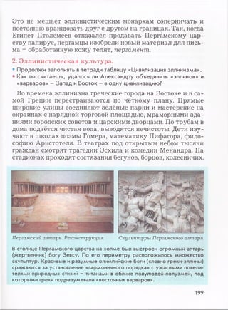 Это не мешает эллинистическим монархам соперничать и
постоянно враждовать друг с другом на границах. Так, когда
Египет Птолемеев отказался продавать Пергамскому цар­
ству папирус, пергамцы изобрели новый материал для пись­
ма - обработанную кожу телят, пергамент.
2. Эллинистическая культура.
• Продолжи заполнять в тетради таблицу «Цивилизация эллинизма».
• Как ты считаешь, удалось ли Александру объединить «эллинов» и
«варваров» - Запад и Восток - в одну цивилизацию?
Во времена эллинизма греческие города на Востоке и в са­
мой Греции перестраиваются по чёткому плану. Прямые
широкие улицы соединяют зелёные парки и мастерские на
окраинах с нарядной торговой площадью, мраморными зда­
ниями городских советов и царскими дворцами. По трубам в
дома подаётся чистая вода, выводятся нечистоты. Дети изу­
чают в школах поэмы Гомера, математику Пифагора, фило­
софию Аристотеля. В театрах под открытым небом тысячи
граждан смотрят трагедии Эсхила и комедии Менандра. На
стадионах проходят состязания бегунов, борцов, колесничих.
Пергамский алтарь. Реконструкция Скульптуры Пергамского алтаря
В столице П ер гам ск о го царства на холм е был вы строен огром ны й алтарь
(ж ертвенник) б о гу З е в с у . По его п ер и м етр у располож илось м н о ж ество
скульптур . Красивы е и разум ны е олимпийские боги (словно греки-эллины)
сраж аю тся за установление «гарм оничного порядка» с уж асны м и повели­
телями природных стихий - титанами в облике полулю дей-полузм ей, под
которы м и греки подразум евали «восточных варваров».
199
 