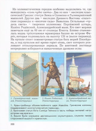 Из эллинистических городов особенно выделялись те, где
находились «семь чудес света». Два из них - наследие клас­
сической Греции: статуя Зевса в Олимпии и Галикарнасский
мавзолей. Другие два - наследие Древнего Востока: египет­
ские пирамиды и «висячие сады» Вавилона. Остальные «чу­
деса света» - творения эллинизма: Пергамский алтарь,
Колосс Родосский, Александрийский маяк. Его свет моряки
замечали ещё за 60 км от столицы Египта. Ближе станови­
лась видна трёхэтажная мраморная башня на острове Фа­
рос, которая поднималась на высоту 120 м (выше пирамид).
На куполе стоит семиметровая статуя бога морей Посейдо­
на, а под куполом всё время горит огонь, свет которого уси­
ливают отполированные зеркала. По винтовой лестнице
непрерывно взбираются навьюченные дровами ослы.
1. Галикарнасский мавзо­
лей. Реконструкция
2. Колосс Родосский. 3. Александрийский ма-
Реконструкция як. Реконструкция
1. Храм -гробниц а о б о ж ествлённ о го царя М авзола. Гречески е колонны
поддерж иваю т м н о го ступ ен чатую пирам иду.
2. Бронзовая статуя б ога Солнца Гелиоса в честь победы ж ителей «его»
острова над врагам и.
3. Башня была украш ена двигаю щ имися скульптурам и, служ ила такж е
сто ро ж ево й вышкой и крепо стью .
200
 