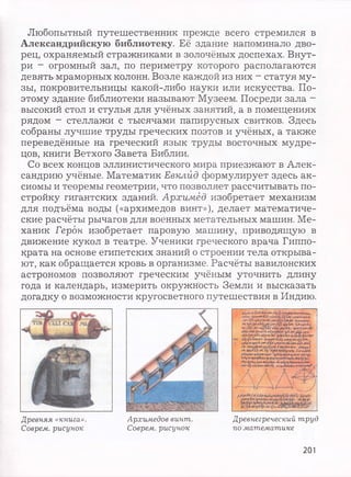 Любопытный путешественник прежде всего стремился в
Александрийскую библиотеку. Её здание напоминало дво­
рец, охраняемый стражниками в золочёных доспехах. Внут­
ри - огромный зал, по периметру которого располагаются
девять мраморных колонн. Возле каждой из них - статуя му­
зы, покровительницы какой-либо науки или искусства. По­
этому здание библиотеки называют Музеем. Посреди зала -
высокий стол и стулья для учёных занятий, а в помещениях
рядом - стеллажи с тысячами папирусных свитков. Здесь
собраны лучшие труды греческих поэтов и учёных, а также
переведённые на греческий язык труды восточных мудре­
цов, книги Ветхого Завета Библии.
Со всех концов эллинистического мира приезжают в Алек­
сандрию учёные. Математик Евклид формулирует здесь ак­
сиомы и теоремы геометрии, что позволяет рассчитывать по­
стройку гигантских зданий. Архимед изобретает механизм
для подъёма воды («архимедов винт»), делает математиче­
ские расчёты рычагов для военных метательных машин. Ме­
ханик Герои изобретает паровую машину, приводящую в
движение кукол в театре. Ученики греческого врача Гиппо­
крата на основе египетских знаний о строении тела открыва­
ют, как обращается кровь в организме. Расчёты вавилонских
астрономов позволяют греческим учёным уточнить длину
года и календарь, измерить окружность Земли и высказать
догадку о возможности кругосветного путешествия в Индию.
**VJ?»***^ ДУ*•
й** у ? '« * циимД ?* h*n**>***
" T ' t “. * * ; " * «♦if *<»>&*.
•*«'(,«■><*»«чмк
Y » * * * v * > «иЛ
*•*» **Ку&***Ъ *4},ч . I S r f f |
« • * К Л l i i f y rA?, I'yt ш*Ш-
Адч**-*4г****»;4***»**>*чту*f v V*"
»Цчм»гЦ»д »и ЬярИч* ом
, » « * « * • т*.**|г
Древняя «книга».
Соврем, рисунок
Архимедов винт. Древнегреческий труд
Соврем, рисунок по математике
201
 