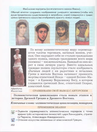 Фаюмские портреты (из египетского оазиса Фаюм).
Обычай египтян сохранять изображение умершего человека (чтобы его
душа продолжила существование в загробном мире) соединился с тради­
циями греческого искусства отображать красоту живых людей.
По всему эллинистическому миру перемеща­
ются тысячи торговцев, наёмных воинов, учё­
ных. Они ощущают себя не столько гражданами
одного полиса, сколько гражданами всего мира
(космоса) - космополитами. Каждый из них ве­
рит в свою личную удачу. Вместо идеальных
граждан полиса скульпторы стали изображать
обычных людей с их радостями и печалями.
Греки и жители Востока начинают приносить
жертвы египетской Исиде - единой Богине-Ма-
тери - и Единому Верховному Богу, в котором
сливаются греческий Зевс, египетский Осирис,
азиатский Апис.
СРАВНИВАЕМ СВОЙ ВЫВОД С АВТОРСКИМ
Эллинистическая цивилизация стала новым этапом в
истории Древней Греции и Древнего Востока.
Ключевые слова: эллинистическая цивилизация, монархия.
ПРИМЕНЯЕМ ЗНАНИЯ
Афродита
Милосская
• Оцените справедливость эллинистических порядков с точки
зрения трёх исторических личностей: царя Хаммурапи, страте­
га Перикла, Александра Македонского.
• Отличия искусства эллинизма от классической Греции.
202
 