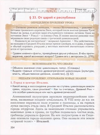 III тыс. до н.э. II тыс. до н.э. 1тыс. до н.э. Новая эра
Z 1 11 11111 1 1 1 1111 1 1 1
X I IX I VIII I VII | VI | V | IV I III | II | 1 1 | II | III | IV | V
>
§ 33. От царей к республике i
ОПРЕДЕЛЯЕМ ПРОБЛЕМУ УРОКА
- Согласно римским легендам, - сказал Источниковед, - римляне
потомки троянского царевича Энея, который после взятия греками Трои
бежал на запад, и дочери царя итальянского племени латинов. Один из
потомков Энея - Ромул - и основал Рим. И позже многие римляне под­
чёркивали свою родовую связь с греческой цивилизацией.
- Позвольте не согласиться! - возразил Археолог. - Мы действитель­
но находим в Средней Италии вещи греков-ахейцев, но и дома, и храмы,
и обычай хоронить умерших у местных жителей значительно отлича­
ются от греческих.
• Сравни мнения ифакты, приведённые двумя учёными. В чём проти­
воречие, какой возникает вопрос? Сравни его с авторским (с. 279).
ВСПОМИНАЕМ ТО, ЧТО ЗНАЕМ
* Объясни значение слов: цивилизация, полис. (Словарь)
• Выдели главные отличия древнегреческой цивилизации (культура,
власть, общественное деление, хозяйство). (§ 32)
РЕШАЕМ ПРОБЛЕМУ, ОТКРЫВАЕМ НОВЫЕ ЗНАНИЯ
1. Город в центре Италии.
• Какой вклад в восхождение римлян на ступень цивилизации внесли
греки, этруски, сами римляне? • Как ты считаешь, Древний Рим -
это особая цивилизация или часть древнегреческой?
Апеннинский полуостров заселили индоевропейские пле­
мена, названные позднее италиками. К VIII веку до н.э. их
поселения окружали поля ячменя и пшеницы, а на горных
лугах паслись стада овец. В Средней Италии располагались
города этрусков. Здесь за каменными стенами укрывались
каменные дома и храмы, по трубам подавалась чистая вода,
гробницы украшали фрески. На юге полуострова и на Сици­
лии основали города-колонии греки. Они назвали эти земли
«страной телят» - Италией.
204
 
