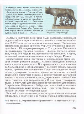 По легенде, когда власть в племени ла-
тинов захватил самозванец, он велел по­
губить внуков вождя - Ромула и Рема.
Однако брошенных младенцев нашла и
накормила волчица, жившая на Капито­
лийском холме, а затем их подобрал и
воспитал царский пастух. Выросшие
братья собрали дружину воинов, захва­
тили соседние земли и основали город.
Во время ссоры Ромул убил Рема и на­
звал город своим именем «Рома» (в
русском произношении - «Рим»).
Капитолийская волчица.
Этрусская скульптура
Холмы в излучине реки Тибр были застроены хижинами
родовых общин двух италийских племён - латйнов и саби­
нян. В VIII веке до н.э. на самом высоком холме Капитолии
эти племена возвели крепость-укрытие от врагов и храм об­
щего бога - Юпитера-громовержца. У подножия Капитолия
располагалась торговая площадь - форум. Согласно леген­
дам, около 753 года до н.э. поселения объединились в город,
названный по имени его основателя царя Ромула Римом.
Близлежащие поля, пастбища и виноградники были «об­
щим полем» римской общины. Каждый гражданин получал
здесь в пользование надел. Все граждане сходились на на­
родное собрание и избирали царя ~ военного вождя, судью и
жреца, правившего пожизненно. Среди сограждан он выде­
лялся пурпурным одеянием, красными сапогами, золотой
диадемой и скипетром с орлом. В торжественных случаях он
восседал на позолоченном кресле, украшенном слоновой ко­
стью. Повсюду царя сопровождали 12 ликторов (телохрани­
телей) с прутьями для наказаний и топориками для казней.
Старейшины 100 (потом - 300) родов римской общины вмес­
те образовывали сенат города Рима - совет старейшин, хра­
нителей обычаев, помощников царя.
Каждый год после пахоты римские граждане-земледельцы
собирались в ополчение и до уборки урожая шли сражаться
• По карте на с. 203 раздели все народы Италии на первобытные ици­
вилизованные.
205
 