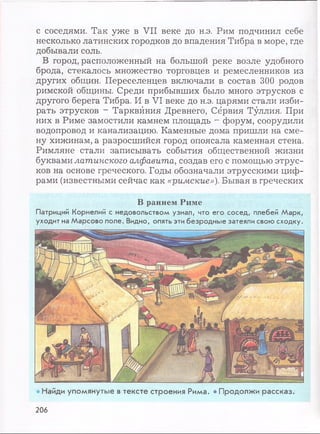 с соседями. Так уже в VII веке до н.э. Рим подчинил себе
несколько латинских городков до впадения Тибра в море, где
добывали соль.
В город, расположенный на большой реке возле удобного
брода, стекалось множество торговцев и ремесленников из
других общин. Переселенцев включали в состав 300 родов
римской общины. Среди прибывших было много этрусков с
другого берега Тибра. И в VI веке до н.э. царями стали изби­
рать этрусков - Тарквйния Древнего, Сёрвия Туллия. При
них в Риме замостили камнем площадь - форум, соорудили
водопровод и канализацию. Каменные дома пришли на сме­
ну хижинам, а разросшийся город опоясала каменная стена.
Римляне стали записывать события общественной жизни
буквами латинского алфавита, создав его с помощью этрус­
ков на основе греческого. Годы обозначали этрусскими циф­
рами (известными сейчас как «римские»). Бывая в греческих
В раннем Риме
Патриций Корнелий с недовольством узнал, что его сосед, плебей Марк,
уходит на Марсово поле. Видно, опять эти безродные затеяли свою сходку.
• Найди упомянутые в тексте строения Рима. • Продолжи рассказ.
206
 
